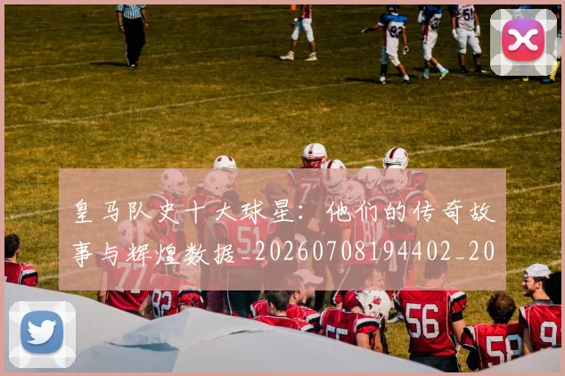 皇马队史十大球星：他们的传奇故事与辉煌数据_20260708194402_20260802163738