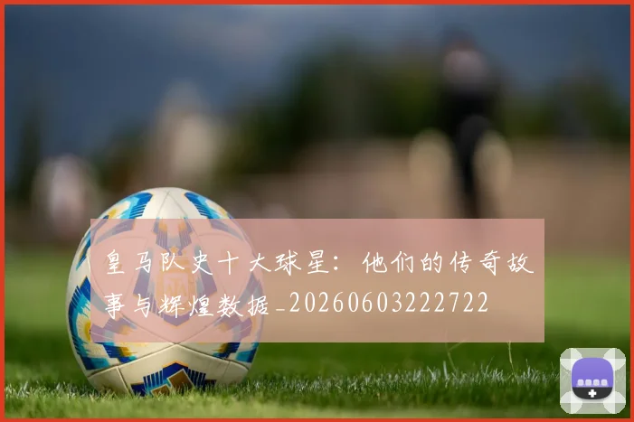 皇马队史十大球星:他们的传奇故事与辉煌数据_20260603222722